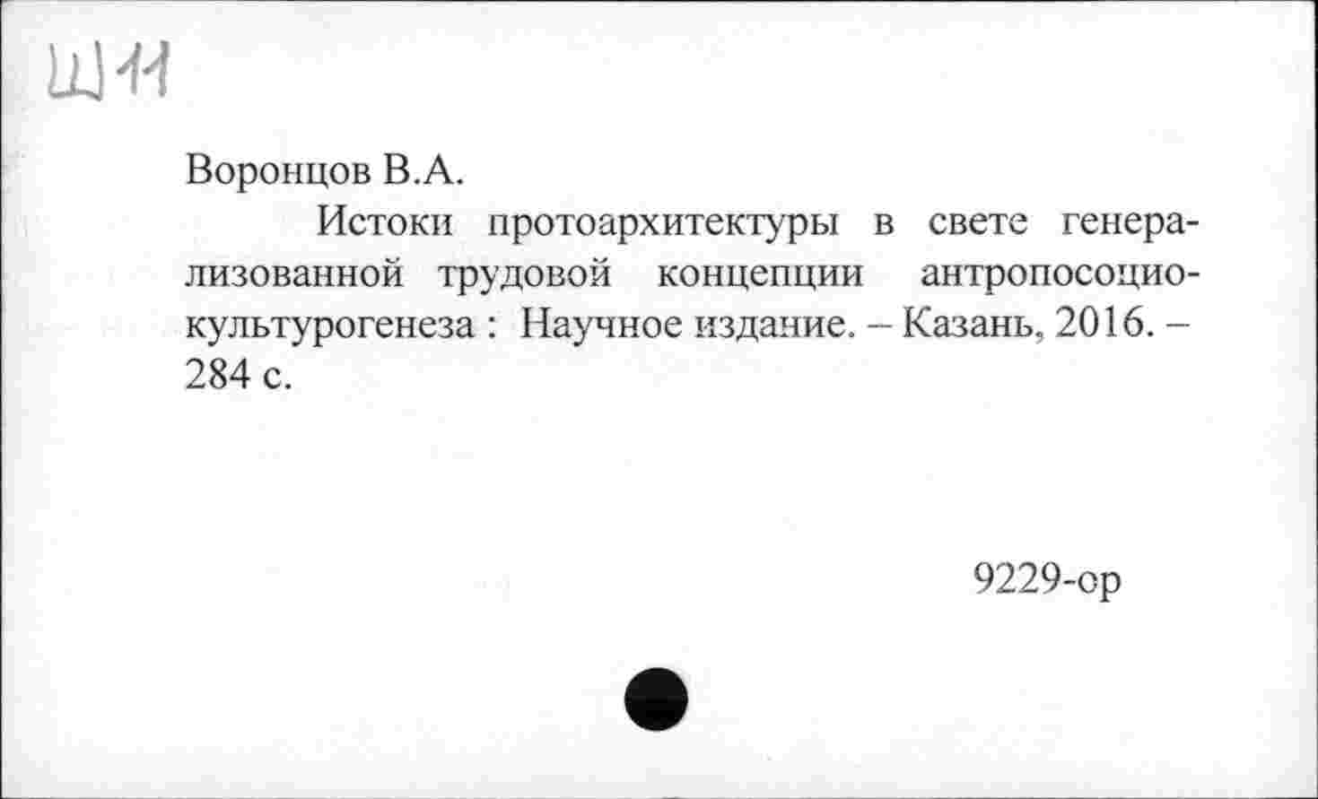 ﻿Воронцов В.А.
Истоки протоархитектуры в свете генерализованной трудовой концепции антропосоцио-культурогенеза : Научное издание. — Казань, 2016. -284 с.
9229-ор